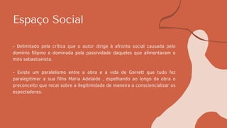 Espaço Social
- Delimitado pela crítica que o autor dirige à afronta social causada pelo
domínio filipino e dominada pela passividade daqueles que alimentavam o
mito sebastianista.
- Existe um paralelismo entre a obra e a vida de Garrett que tudo fez
paralegitimar a sua filha Maria Adelaide , espelhando ao longo da obra o
preconceito que recai sobre a ilegitimidade de maneira a consciencializar os
espectadores.
 