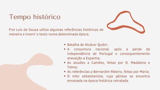 Tempo histórico
Frei Luís de Sousa utiliza algumas referências históricas de
maneira e inserir o texto numa determinada época.
Batalha de Alcácer Quibir;
A conjuntura nacional, após a perda da
independência de Portugal e consequentemente
anexação a Espanha;
As alusões a Camões, feitas por D. Madalena e
Telmo;
As referências a Bernardim Ribeiro, feitas por Maria;
O mito sebastianista, cuja génese se encontra
enraizada na época histórica retratada.
 