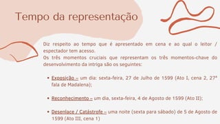 Tempo da representação
Exposição – um dia: sexta-feira, 27 de Julho de 1599 (Ato I, cena 2, 27ª
fala de Madalena);
Reconhecimento – um dia, sexta-feira, 4 de Agosto de 1599 (Ato II);
Desenlace / Catástrofe – uma noite (sexta para sábado) de 5 de Agosto de
1599 (Ato III, cena 1)
Diz respeito ao tempo que é apresentado em cena e ao qual o leitor /
espectador tem acesso.
Os três momentos cruciais que representam os três momentos-chave do
desenvolvimento da intriga são os seguintes:
 