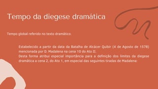 Tempo da diegese dramática
Tempo global referido no texto dramático.
Estabelecido a partir da data da Batalha de Alcácer Quibir (4 de Agosto de 1578)
mencionada por D. Madalena na cena 10 do Ato II.
Desta forma atribui especial importância para a definição dos limites da diegese
dramática a cena 2, do Ato 1, em especial das seguintes tiradas de Madalena:
 