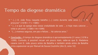 Tempo da diegese dramática
“ (...) D. João ficou naquela batalha (...) como durante sete anos (...) o fiz
procurar” (1578 + 7 = 1585) ·
“ (...) a que se apega esta vossa credulidade de sete ... e hoje mais catorze ...
vinte e um anos” (1585+14=1599)
“(...) vivemos seguros, em paz e felizes ... há catorze anos.”
Conclusão – O tempo da diegese dramática é aproximadamente 21 anos (1578 a
1599). Contudo, é possível recuar um pouco mais, sabe-se que D. Madalena
casara com D. João pouco antes da Batalha e também ainda antes da Batalha
viria a apaixonar-se por Manuel de Sousa Coutinho (Ato II, cena 10)
 