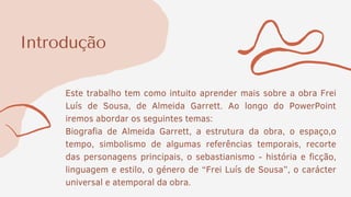 Introdução
Este trabalho tem como intuito aprender mais sobre a obra Frei
Luís de Sousa, de Almeida Garrett. Ao longo do PowerPoint
iremos abordar os seguintes temas:
Biografia de Almeida Garrett, a estrutura da obra, o espaço,o
tempo, simbolismo de algumas referências temporais, recorte
das personagens principais, o sebastianismo - história e ficção,
linguagem e estilo, o género de “Frei Luís de Sousa”, o carácter
universal e atemporal da obra.
 