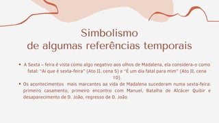 Simbolismo
de algumas referências temporais
A Sexta – feira é vista como algo negativo aos olhos de Madalena, ela considera-o como
fatal: “Ai que é sexta-feira” (Ato II, cena 5) e “É um dia fatal para mim” (Ato II, cena
10).
Os acontecimentos mais marcantes aa vida de Madalena sucederam numa sexta-feira:
primeiro casamento, primeiro encontro com Manuel, Batalha de Alcácer Quibir e
desaparecimento de D. João, regresso de D. João
 