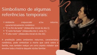Simbolismo de algumas
referências temporais:
Ambiente crepuscular e/ou noturno,
caracteristicamente romântico:
“É no fim da tarde” (didascália inicial do Ato I);
“É noite fechada” (didascália Ato I, cena 7);
“É alta noite” (didascália inicial do Ato III).
A predileção pelos ambientes noturnos, característica
romântica, pode simbolizar a morte que cairá sobre a
família, mas também realçar um certo aspeto violador que
envolve toda a história daquele núcleo familiar.
 