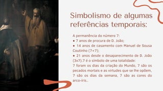 Simbolismo de algumas
referências temporais:
7 foram os dias da criação do Mundo, 7 são os
pecados mortais e as virtudes que se lhe opõem,
7 são os dias da semana, 7 são as cores do
arco-íris..
A permanência do número 7:
● 7 anos de procura de D. João;
● 14 anos de casamento com Manuel de Sousa
Coutinho (7+7);
● 21 anos desde o desaparecimento de D. João
(3x7).7 é o símbolo de uma totalidade:
 