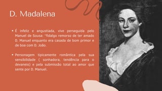 D. Madalena
É infeliz e angustiada, vive perseguida pelo
Manuel de Sousa: “fidalgo remorso de ter amado
D. Manuel enquanto era casada de bom primor e
de boa com D. João.
Personagem tipicamente romântica pela sua
sensibilidade ( sonhadora, tendência para o
devaneio) e pela submissão total ao amor que
sente por D. Manuel.
 