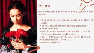 Maria
Crescimento precoce, madura e adulta para a idade (13
anos);
Doente, débil, devido a sua doença (tuberculose);
Culta, gosta de ler;
Visionária e extremamente perspicaz (Ato 1, cena 4);
Pressente a desgraça (Ato II, cena 1);
Curiosa (Ato II, cena 2);v Nacionalista (Ato II, cena 3);
Sebastianista (Ato II, cena 3).
Marcada pelo pecado;
Filha de Madalena e de Manuel de Sousa Coutinho, é uma
menina:
 