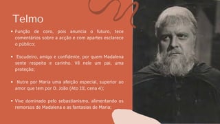 Telmo
Função de coro, pois anuncia o futuro, tece
comentários sobre a acção e com apartes esclarece
o público;
Escudeiro, amigo e confidente, por quem Madalena
sente respeito e carinho. Vê nele um pai, uma
proteção;
Nutre por Maria uma afeição especial, superior ao
amor que tem por D. João (Ato III, cena 4);
Vive dominado pelo sebastianismo, alimentando os
remorsos de Madalena e as fantasias de Maria;
 
