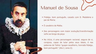 Manuel de Sousa
Fidalgo, bom português, casado com D. Madalena e
pai de Maria;
É cavaleiro de Malta;
Das personagens com maior evolução/transformação
sofre ao longo da peça:
No início, é uma personagem racional, segura de si,
corajosa, capaz de lutar pelos seus ideais, é nas
palavras de Telmo “guapo cavalheiro, honrado fidalgo,
bom português” (Ato I, cena 2);
 