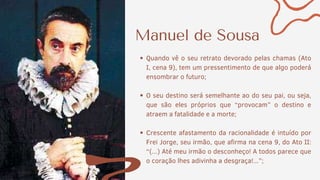 Manuel de Sousa
Quando vê o seu retrato devorado pelas chamas (Ato
I, cena 9), tem um pressentimento de que algo poderá
ensombrar o futuro;
O seu destino será semelhante ao do seu pai, ou seja,
que são eles próprios que “provocam” o destino e
atraem a fatalidade e a morte;
Crescente afastamento da racionalidade é intuído por
Frei Jorge, seu irmão, que afirma na cena 9, do Ato II:
“(...) Até meu irmão o desconheço! A todos parece que
o coração lhes adivinha a desgraça!...”;
 