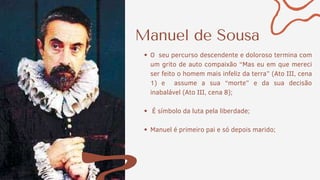Manuel de Sousa
O seu percurso descendente e doloroso termina com
um grito de auto compaixão “Mas eu em que mereci
ser feito o homem mais infeliz da terra” (Ato III, cena
1) e assume a sua “morte” e da sua decisão
inabalável (Ato III, cena 8);
É símbolo da luta pela liberdade;
Manuel é primeiro pai e só depois marido;
 
