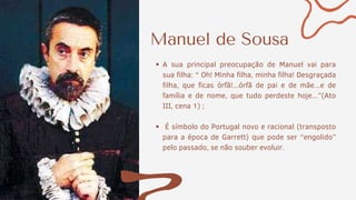 Manuel de Sousa
A sua principal preocupação de Manuel vai para
sua filha: “ Oh! Minha filha, minha filha! Desgraçada
filha, que ficas órfã!...órfã de pai e de mãe...e de
família e de nome, que tudo perdeste hoje...”(Ato
III, cena 1) ;
É símbolo do Portugal novo e racional (transposto
para a época de Garrett) que pode ser “engolido”
pelo passado, se não souber evoluir.
 