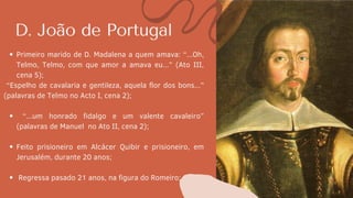 D. João de Portugal
Primeiro marido de D. Madalena a quem amava: “...Oh,
Telmo, Telmo, com que amor a amava eu...” (Ato III,
cena 5);
“...um honrado fidalgo e um valente cavaleiro”
(palavras de Manuel no Ato II, cena 2);
Feito prisioneiro em Alcácer Quibir e prisioneiro, em
Jerusalém, durante 20 anos;
Regressa pasado 21 anos, na figura do Romeiro;
“Espelho de cavalaria e gentileza, aquela flor dos bons...”
(palavras de Telmo no Acto I, cena 2);
 