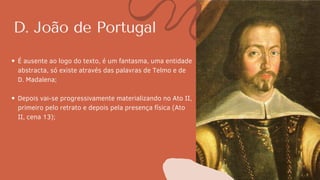 D. João de Portugal
É ausente ao logo do texto, é um fantasma, uma entidade
abstracta, só existe através das palavras de Telmo e de
D. Madalena;
Depois vai-se progressivamente materializando no Ato II,
primeiro pelo retrato e depois pela presença física (Ato
II, cena 13);
 