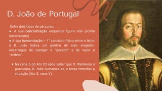 D. João de Portugal
Na cena 5 do Ato III após saber que D. Madalena o
procurara, D. João humaniza-se, e tenta remediar a
situação (Ato 3, cena V).
Sofre dois tipos de percurso:
● A sua concretização enquanto figura real (acima
mencionado)
● A sua humanização – 1º contacto físico entre o leitor
e D. João indica um genêro de anjo vingador,
encarregue de castigar o “pecado” e de repor a
“ordem”.
 