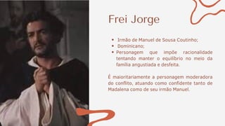Frei Jorge
Irmão de Manuel de Sousa Coutinho;
Dominicano;
Personagem que impõe racionalidade
tentando manter o equilíbrio no meio da
família angustiada e desfeita.
É maioritariamente a personagem moderadora
do conflito, atuando como confidente tanto de
Madalena como de seu irmão Manuel.
 