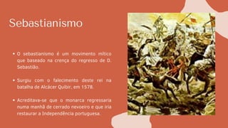 Sebastianismo
O sebastianismo é um movimento mítico
que baseado na crença do regresso de D.
Sebastião.
Surgiu com o falecimento deste rei na
batalha de Alcácer Quibir, em 1578.
Acreditava-se que o monarca regressaria
numa manhã de cerrado nevoeiro e que iria
restaurar a Independência portuguesa.
 