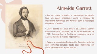 • Era um poeta, prosador e dramaturgo português,
teve um papel importante como o iniciador do
movimento romântico em Portugal com a publicação
do poema “Camões”.
• João Batista da Silva Leitão de Almeida Garrett
nasceu no Porto, Portugal, no dia 04 de fevereiro de
1799. Acompanhou a família na mudança para os
Açores, durante a invasão napoleônica.
• Passou a sua adolescência na ilha Terceira, onde fez
seus primeiros estudos. Desde cedo manifestou um
gosto pela literatura e pela política.
Almeida Garrett
 