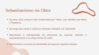 Sebastianismo na Obra
Na obra, esta crença é mais evidenciada por Telmo, mas também por Maria
e Madalena.
Ao longo das cenas é visível ver diversas menções a D. Sebastião.
Representa a sobreposição do emocional ao racional, estando o
pressentimento e a crença acima da razão.
Representa a incerteza da identidade portuguesa naqueles tempos.
 