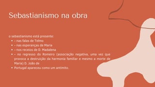Sebastianismo na obra
- nas falas de Telmo
- nas esperanças de Maria
- nos receios de D. Madalena
- no regresso do Romeiro (associação negativa, uma vez que
provoca a destruição da harmonia familiar e mesmo a morte de
Maria) D. João de
Portugal apareceu como um antimito.
o sebastianismo está presente:
 