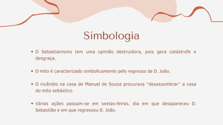 Simbologia
O Sebastianismo tem uma opinião destruidora, pois gera catástrofe e
desgraça.
O mito é caracterizado simbolicamente pelo regresso de D. João.
O incêndio na casa de Manuel de Sousa procurava “desassombrar” a casa
do mito sebástico.
Várias ações passam-se em sextas-feiras, dia em que desapareceu D.
Sebastião e em que regressou D. João.
 