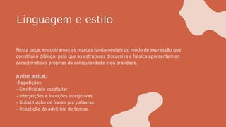 Linguagem e estilo
Nesta peça, encontramos as marcas fundamentais do modo de expressão que
constitui o diálogo, pelo que as estruturas discursiva e frásica apresentam as
características próprias da coloquialidade e da oralidade.
A nível lexical:
-Repetições
- Emotividade vocabular
- interjeições e locuções interjetivas.
- Substituição de frases por palavras.
- Repetição do advérbio de tempo.
 