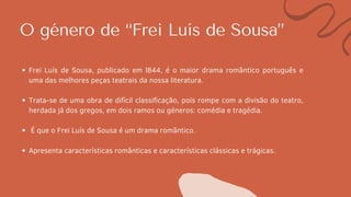 O género de “Frei Luís de Sousa”
Frei Luís de Sousa, publicado em l844, é o maior drama romântico português e
uma das melhores peças teatrais da nossa literatura.
Trata-se de uma obra de difícil classificação, pois rompe com a divisão do teatro,
herdada já dos gregos, em dois ramos ou géneros: comédia e tragédia.
É que o Frei Luís de Sousa é um drama romântico.
Apresenta características românticas e características clássicas e trágicas.
 