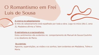 O Romantismo em Frei
Luís de Sousa
A crença no sebastianismo
O mito do sebastianismo está espalhado por toda a obra. Logo no início (Ato I, cena
2), Madalena afirma a Telmo.
O patriotismo e o nacionalismo:
Estes sentimentos são evidentes no comportamento de Manuel de Sousa Coutinho
e no idealismo de Maria.
As crenças:
Agouros, superstições, as visões e os sonhos, bem evidentes em Madalena, Telmo e
Maria.
 