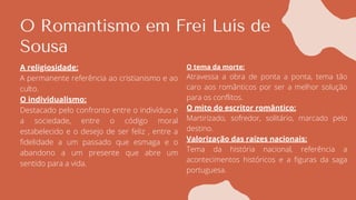 O Romantismo em Frei Luís de
Sousa
A religiosidade:
A permanente referência ao cristianismo e ao
culto.
O individualismo:
Destacado pelo confronto entre o indivíduo e
a sociedade, entre o código moral
estabelecido e o desejo de ser feliz , entre a
fidelidade a um passado que esmaga e o
abandono a um presente que abre um
sentido para a vida.
O tema da morte:
Atravessa a obra de ponta a ponta, tema tão
caro aos românticos por ser a melhor solução
para os conflitos.
O mito do escritor romântico:
Martirizado, sofredor, solitário, marcado pelo
destino.
Valorização das raízes nacionais:
Tema da história nacional, referência a
acontecimentos históricos e a figuras da saga
portuguesa.
 