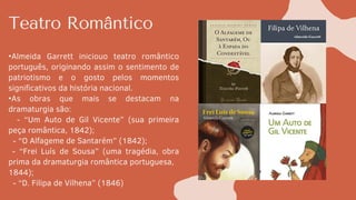 Teatro Romântico
•Almeida Garrett iniciouo teatro romântico
português, originando assim o sentimento de
patriotismo e o gosto pelos momentos
significativos da história nacional.
•As obras que mais se destacam na
dramaturgia são:
- “Um Auto de Gil Vicente” (sua primeira
peça romântica, 1842);
- “O Alfageme de Santarém” (1842);
- “Frei Luís de Sousa” (uma tragédia, obra
prima da dramaturgia romântica portuguesa,
1844);
- “D. Filipa de Vilhena” (1846)
 