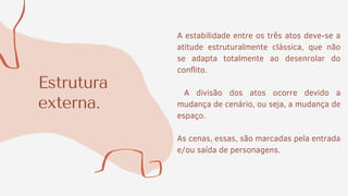 Estrutura
externa.
A estabilidade entre os três atos deve-se a
atitude estruturalmente clássica, que não
se adapta totalmente ao desenrolar do
conflito.
A divisão dos atos ocorre devido a
mudança de cenário, ou seja, a mudança de
espaço.
As cenas, essas, são marcadas pela entrada
e/ou saída de personagens.
 