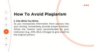 How To Avoid Plagiarism
1. Cite While You Write:
As you incorporate information from sources into
your writing, immediately provide proper citations.
Utilize the citation style recommended by your
institution (e.g., APA, MLA, Chicago) to give credit to
the original authors.
4
2
3
1
5
6
 