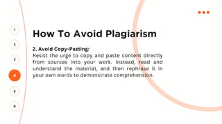 How To Avoid Plagiarism
2. Avoid Copy-Pasting:
Resist the urge to copy and paste content directly
from sources into your work. Instead, read and
understand the material, and then rephrase it in
your own words to demonstrate comprehension.
4
2
3
1
5
6
 