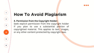 How To Avoid Plagiarism
4. Permission from the Copyright Holder:
Seek explicit permission from the copyright holder
if you plan to use a substantial portion of
copyrighted material. This applies to text, images,
or any other content protected by copyright laws.
4
2
3
1
5
6
 