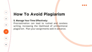 How To Avoid Plagiarism
5. Manage Your Time Effectively:
Procrastination can lead to rushed and careless
writing, increasing the likelihood of unintentional
plagiarism. Plan your assignments well in advance.
4
2
3
1
5
6
 