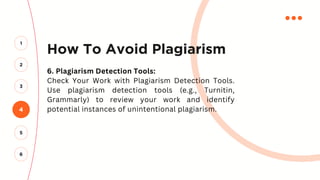How To Avoid Plagiarism
6. Plagiarism Detection Tools:
Check Your Work with Plagiarism Detection Tools.
Use plagiarism detection tools (e.g., Turnitin,
Grammarly) to review your work and identify
potential instances of unintentional plagiarism.
4
2
3
1
5
6
 