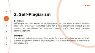 2. Self-Plagiarism
Definition:
Self-plagiarism, also known as autoplagiarism, occurs when a person submits
their own previously submitted work for a new assignment without proper
citation or permission. It involves reusing one's own work without
acknowledgment.
Example:
If a student submits an essay they wrote for a previous class as part of their
current assignment without indicating that it's a recycled piece, it constitutes
self-plagiarism.
1
2
3
4
5
6
 