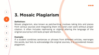 3. Mosaic Plagiarism
Definition:
Mosaic plagiarism, also known as patchwriting, involves taking bits and pieces
from various sources and integrating them into one's own work without proper
citation. It often includes rephrasing or slightly altering the language of the
original source but still lacks proper attribution.
Example:
If a student combines sentences or phrases from different articles, rearranges
the words, but fails to acknowledge the original sources, it is considered mosaic
plagiarism.
2
1
3
4
5
6
 