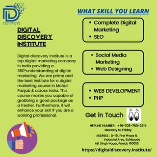 Complete Digital
Complete Digital
Marketing
Marketing
SEO
SEO
Social Media
Social Media
Marketing
Marketing
Web Designing
Web Designing
WEB DEVELOPMENT
WEB DEVELOPMENT
PHP
PHP
DIGITAL
DISCOVERY
INSTITUTE
WHAT SKILL YOU LEARN
Get in Touch
Get in Touch
HEPLINE NUMBER : +91-708-760-2319
HEPLINE NUMBER : +91-708-760-2319
Monday to Friday
Monday to Friday
https://digitaldiscovery.institute/
ADDRESS : D-151, First Phase 8,
ADDRESS : D-151, First Phase 8,
Industrial Area, Sahibzada
Industrial Area, Sahibzada
Ajit Singh Nagar, Punjab 160055
Ajit Singh Nagar, Punjab 160055
 