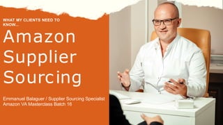 Amazon
Supplier
Sourcing
WHAT MY CLIENTS NEED TO
KNOW...
Emmanuel Balaguer / Supplier Sourcing Specialist
Amazon VA Masterclass Batch 16
 