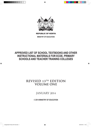 REPUBLIC OF KENYA
MINISTRY OF EDUCATION

APPROVED LIST OF SCHOOL TEXTBOOKS AND OTHER
INSTRUCTIONAL MATERIALS FOR ECDE, PRIMARY
SCHOOLS AND TEACHER TRAINING COLLEGES

REVISED 13 TH EDITION
VOLUME ONE
JANUARY 2014
© 2014 MINISTRY OF EDUCATION

Orange Book Primary 2014 final.indd 1

20/01/2014 11:35

 