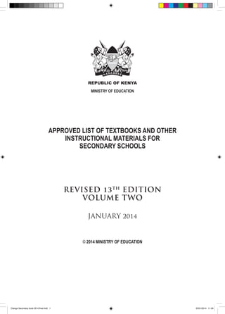 REPUBLIC OF KENYA
MINISTRY OF EDUCATION

APPROVED LIST OF TEXTBOOKS AND OTHER
INSTRUCTIONAL MATERIALS FOR
SECONDARY SCHOOLS

REVISED 13 TH EDITION
VOLUME TWO
JANUARY 2014

© 2014 MINISTRY OF EDUCATION

Orange Secondary book 2014 final.indd 1

20/01/2014 11:39

 