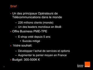 Brief


Un des principaux Opérateurs de
Télécommunications dans le monde
– 226 millions clients (monde)

– Un des leaders mondiaux en BtoB


Offre Business PME-TPE
– E-shop créé depuis 5 ans

• Succès mitigé


Votre souhait:
– Développer l’achat de services et options
– Augmenter le panier moyen en France


3

Budget: 300-500K €

 