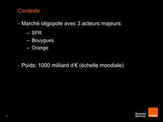 Contexte


Marché oligopole avec 3 acteurs majeurs:
– SFR
– Bouygues
– Orange



4

Poids: 1000 milliard d’€ (échelle mondiale)

 