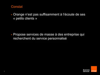 Constat




7

Orange n’est pas suffisamment à l’écoute de ses
« petits clients »

Propose services de masse à des entreprise qui
recherchent du service personnalisé

 