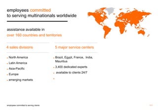 11 / 
employees committed 
to serving multinationals worldwide 
assistance available in 
over 160 countries and territories 
employees committed to serving clients 
5 major service centers 
◼ North America 
◼ Latin America 
◼ Asia-Pacific 
◼ Europe 
◼ emerging markets 
◼ Brazil, Egypt, France, India, 
Mauritius 
◼ 3,400 dedicated experts 
◼ available to clients 24/7 
◼ 
4 sales divisions 
 