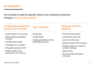 14 / 
co-innovation 
we innovate to meet the specific needs of our entreprise customers 
through a co-innovation process 
recognised innovation capacity 
open innovation 
adressing customer 
feedback 
◼ research centers in 12 countries 
◼ 5,000 employees dedicated to 
innovation 
◼ over €800 million budget 
◼ 7,482 patents in our portfolio 
◼ 276 patents registered in 2013 
◼ €780M invested in 2013, 
representing 1.9% of revenue 
◼ Orange Fabs 
◼ Orange Partner 
◼ strategic partnerships with the 
global R&D ecosystem 
◼ Customer Advisory Board 
◼ Lab Explorers community 
◼ search and online users 
◼ feedback sessions with test groups 
◼ feedback sessions on customers 
business challenges 
◼ design centers 
◼ client test centers dedicated to 
businesses 
an international network for 
research and innovation 
 
