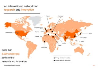 15 / 
an international network for 
research and innovation 
more than 
5,000 employees 
dedicated to 
research and innovation 
Orange development centre 
Orange Labs and tech centre 
Poland 
United Kingdom 
France 
Romania 
Tunisia 
Ivory Coast 
Egypt 
recognised innovation capacity 
Japan 
China 
India 
Jordan 
United States 
 