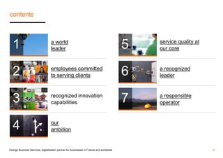 contents 
a world 
leader 
employees committed 
to serving clients 
recognized innovation 
capabilities 
our 
ambition 
service quality at 
our core 
a recognized 
leader 
a responsible 
operator 
1 
2 
3 
4 
5 
6 
7 
Orange Business Services, digitalisation partner for businesses in France and worldwide 2 / 
 
