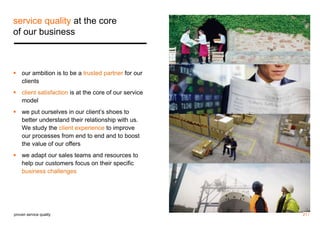 service quality at the core 
of our business 
 our ambition is to be a trusted partner for our 
clients 
 client satisfaction is at the core of our service 
model 
 we put ourselves in our client’s shoes to 
better understand their relationship with us. 
We study the client experience to improve 
our processes from end to end and to boost 
the value of our offers 
 we adapt our sales teams and resources to 
help our customers focus on their specific 
business challenges 
proven service quality 21 / 
 